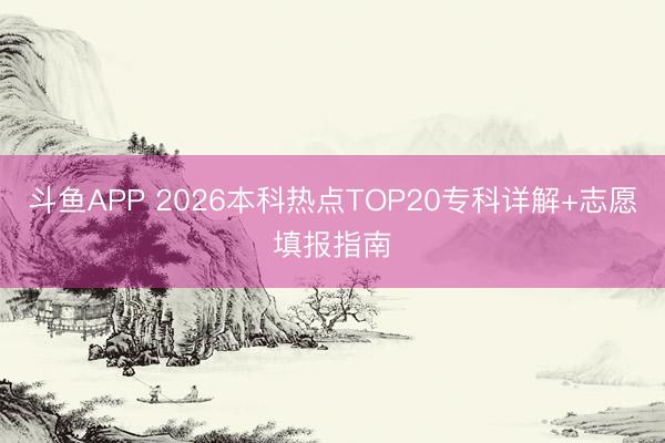 斗鱼APP 2026本科热点TOP20专科详解+志愿填报指南