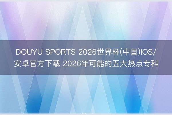 DOUYU SPORTS 2026世界杯(中国)IOS/安卓官方下载 2026年可能的五大热点专科