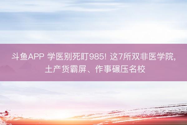 斗鱼APP 学医别死盯985! 这7所双非医学院， 土产货霸屏、作事碾压名校
