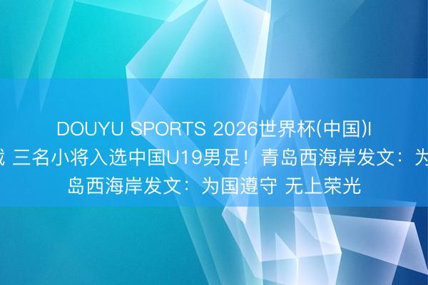 DOUYU SPORTS 2026世界杯(中国)IOS/安卓官方下载 三名小将入选中国U19男足！青岛西海岸发文：为国遵守 无上荣光