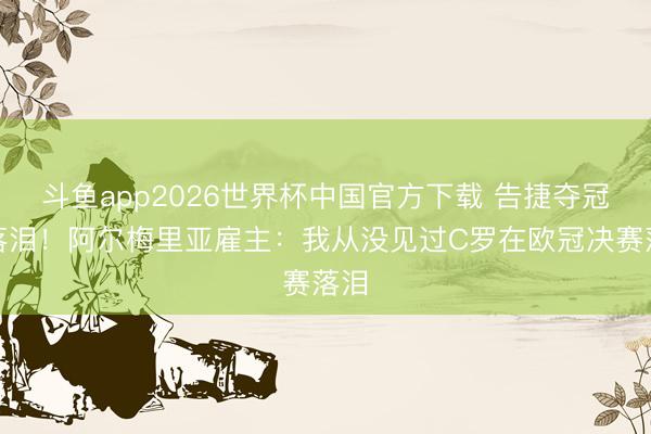 斗鱼app2026世界杯中国官方下载 告捷夺冠后落泪！阿尔梅里亚雇主：我从没见过C罗在欧冠决赛落泪