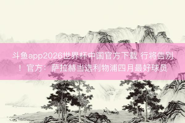 斗鱼app2026世界杯中国官方下载 行将告别！官方：萨拉赫当选利物浦四月最好球员