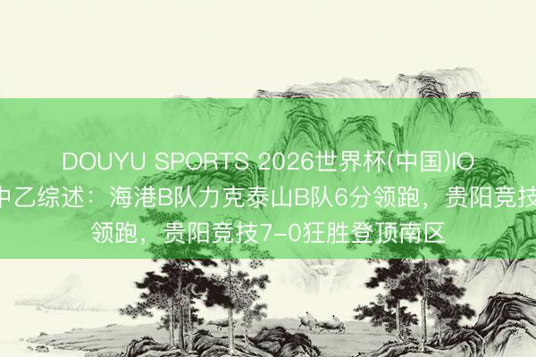 DOUYU SPORTS 2026世界杯(中国)IOS/安卓官方下载 中乙综述：海港B队力克泰山B队6分领跑，贵阳竞技7-0狂胜登顶南区