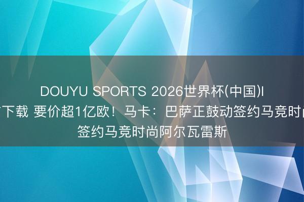 DOUYU SPORTS 2026世界杯(中国)IOS/安卓官方下载 要价超1亿欧！马卡：巴萨正鼓动签约马竞时尚阿尔瓦雷斯