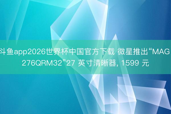 斗鱼app2026世界杯中国官方下载 微星推出“MAG 276QRM32”27 英寸清晰器， 1599 元