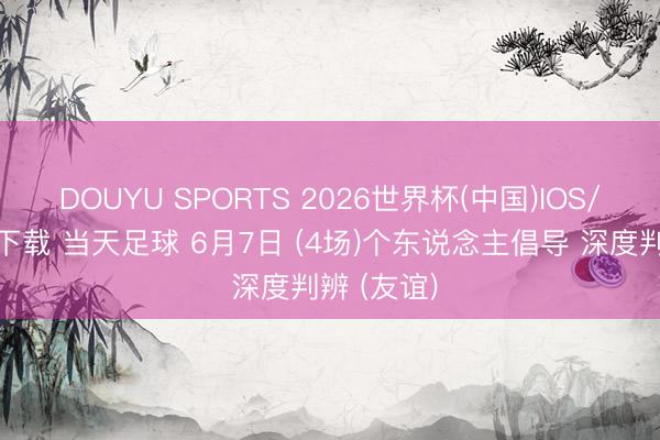 DOUYU SPORTS 2026世界杯(中国)IOS/安卓官方下载 当天足球 6月7日 (4场)个东说念主倡导 深度判辨 (友谊)