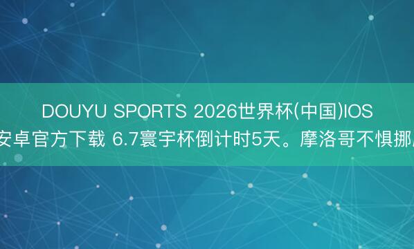 DOUYU SPORTS 2026世界杯(中国)IOS/安卓官方下载 6.7寰宇杯倒计时5天。摩洛哥不惧挪威