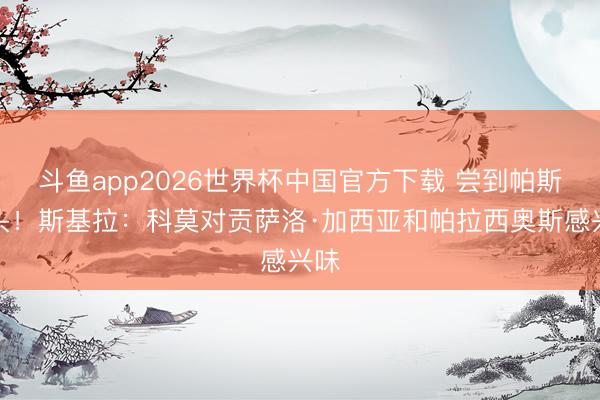 斗鱼app2026世界杯中国官方下载 尝到帕斯甜头！斯基拉：科莫对贡萨洛·加西亚和帕拉西奥斯感兴味