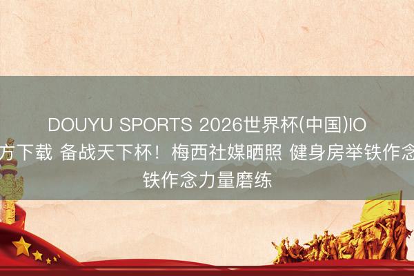 DOUYU SPORTS 2026世界杯(中国)IOS/安卓官方下载 备战天下杯！梅西社媒晒照 健身房举铁作念力量磨练