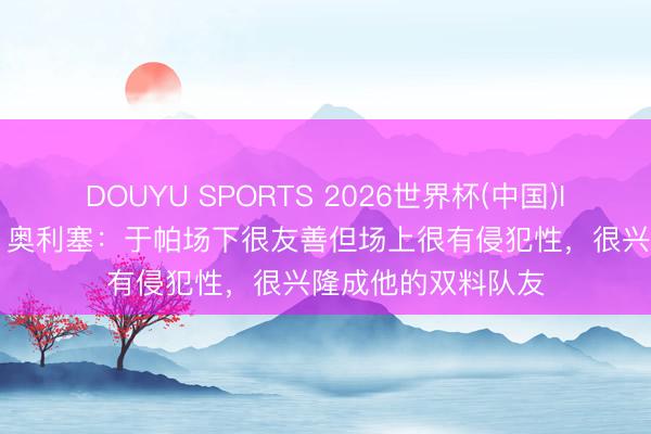 DOUYU SPORTS 2026世界杯(中国)IOS/安卓官方下载 奥利塞：于帕场下很友善但场上很有侵犯性，很兴隆成他的双料队友