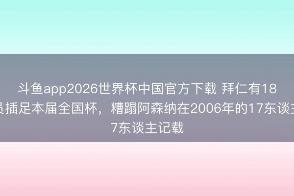 斗鱼app2026世界杯中国官方下载 拜仁有18名球员插足本届全国杯，糟蹋阿森纳在2006年的17东谈主记载