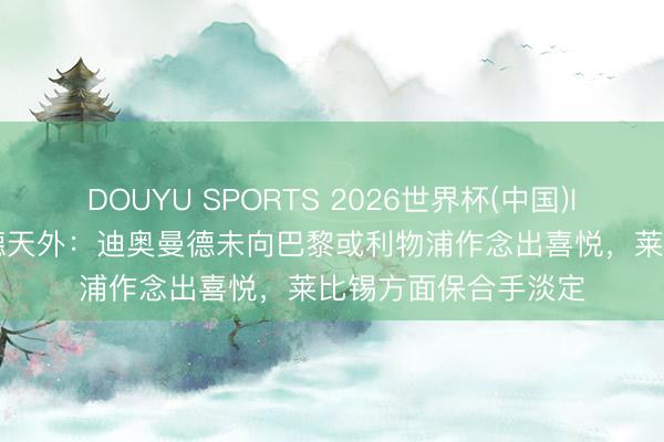 DOUYU SPORTS 2026世界杯(中国)IOS/安卓官方下载 德天外：迪奥曼德未向巴黎或利物浦作念出喜悦，莱比锡方面保合手淡定
