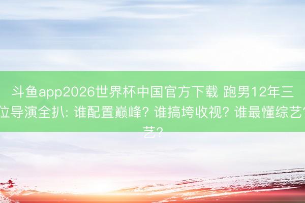 斗鱼app2026世界杯中国官方下载 跑男12年三位导演全扒: 谁配置巅峰? 谁搞垮收视? 谁最懂综艺?