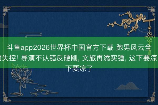 斗鱼app2026世界杯中国官方下载 跑男风云全面失控! 导演不认错反硬刚， 文旅再添实锤， 这下要凉了