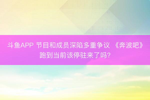 斗鱼APP 节目和成员深陷多重争议 《奔波吧》跑到当前该停驻来了吗?