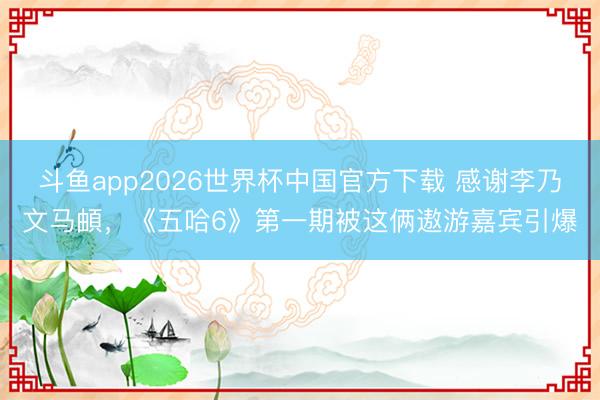 斗鱼app2026世界杯中国官方下载 感谢李乃文马頔，《五哈6》第一期被这俩遨游嘉宾引爆