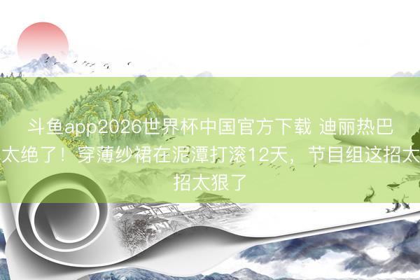 斗鱼app2026世界杯中国官方下载 迪丽热巴锁骨太绝了！穿薄纱裙在泥潭打滚12天，节目组这招太狠了