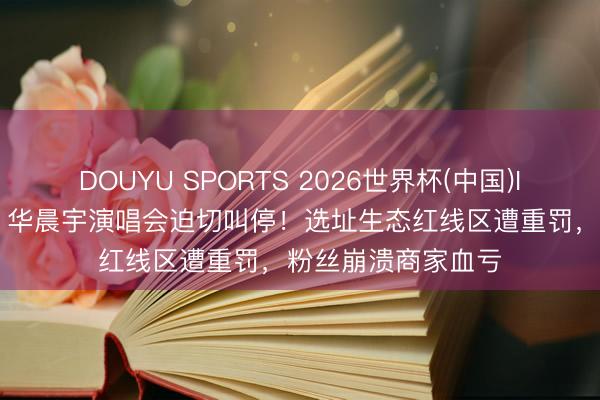 DOUYU SPORTS 2026世界杯(中国)IOS/安卓官方下载 华晨宇演唱会迫切叫停！选址生态红线区遭重罚，粉丝崩溃商家血亏