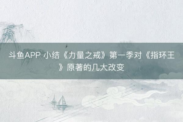 斗鱼APP 小结《力量之戒》第一季对《指环王》原著的几大改变