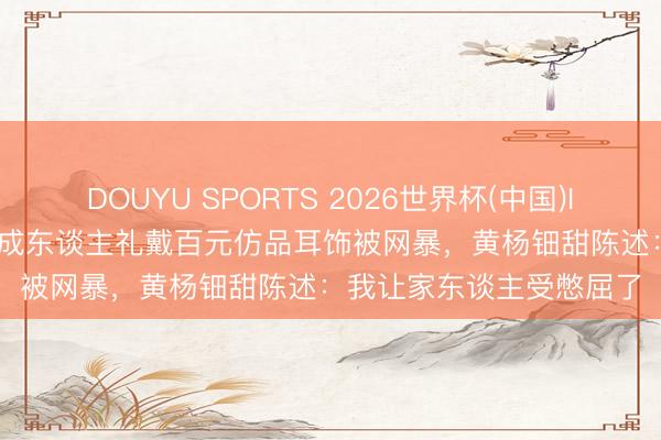 DOUYU SPORTS 2026世界杯(中国)IOS/安卓官方下载 18岁成东谈主礼戴百元仿品耳饰被网暴，黄杨钿甜陈述：我让家东谈主受憋屈了