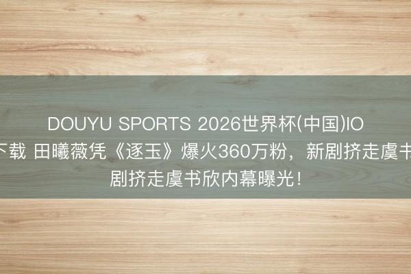 DOUYU SPORTS 2026世界杯(中国)IOS/安卓官方下载 田曦薇凭《逐玉》爆火360万粉，新剧挤走虞书欣内幕曝光！