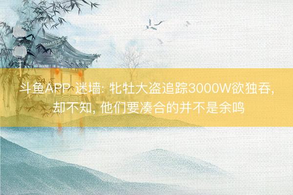 斗鱼APP 迷墙: 牝牡大盗追踪3000W欲独吞， 却不知， 他们要凑合的并不是余鸣
