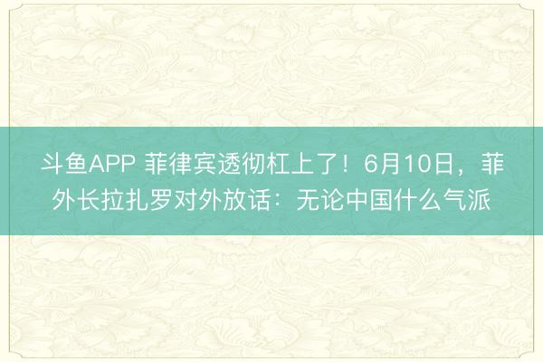 斗鱼APP 菲律宾透彻杠上了！6月10日，菲外长拉扎罗对外放话：无论中国什么气派