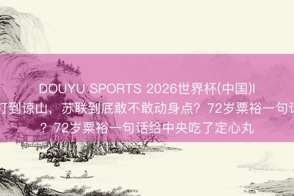 DOUYU SPORTS 2026世界杯(中国)IOS/安卓官方下载 打到谅山，苏联到底敢不敢动身点？72岁粟裕一句话给中央吃了定心丸