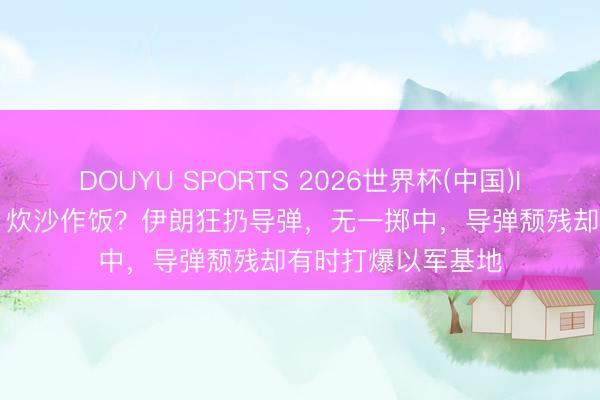 DOUYU SPORTS 2026世界杯(中国)IOS/安卓官方下载 炊沙作饭？伊朗狂扔导弹，无一掷中，导弹颓残却有时打爆以军基地