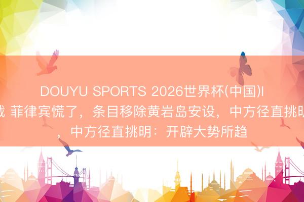 DOUYU SPORTS 2026世界杯(中国)IOS/安卓官方下载 菲律宾慌了，条目移除黄岩岛安设，中方径直挑明：开辟大势所趋