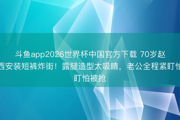 斗鱼app2026世界杯中国官方下载 70岁赵雅芝西安装短裤炸街！露腿造型太吸睛，老公全程紧盯怕被抢