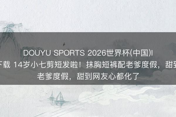 DOUYU SPORTS 2026世界杯(中国)IOS/安卓官方下载 14岁小七剪短发啦！抹胸短裤配老爹度假，甜到网友心都化了