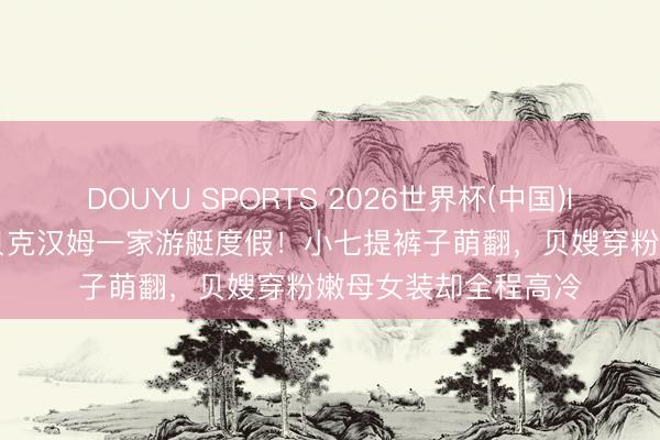 DOUYU SPORTS 2026世界杯(中国)IOS/安卓官方下载 贝克汉姆一家游艇度假！小七提裤子萌翻，贝嫂穿粉嫩母女装却全程高冷