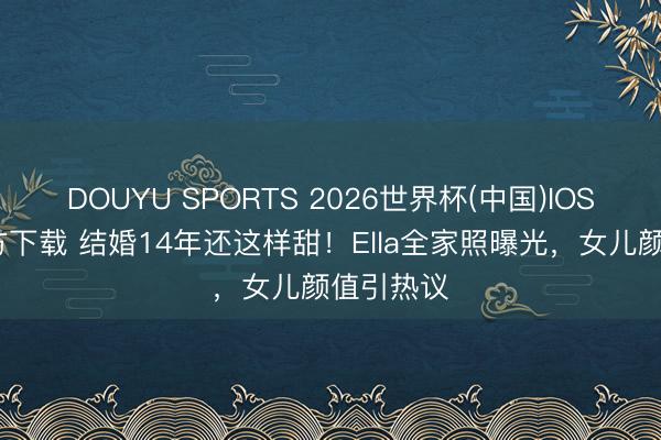 DOUYU SPORTS 2026世界杯(中国)IOS/安卓官方下载 结婚14年还这样甜！Ella全家照曝光，女儿颜值引热议