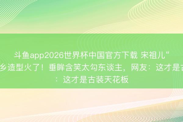 斗鱼app2026世界杯中国官方下载 宋祖儿“司宫令”外乡造型火了！垂眸含笑太勾东谈主，网友：这才是古装天花板