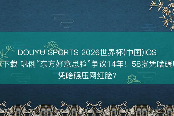 DOUYU SPORTS 2026世界杯(中国)IOS/安卓官方下载 巩俐“东方好意思脸”争议14年！58岁凭啥碾压网红脸？