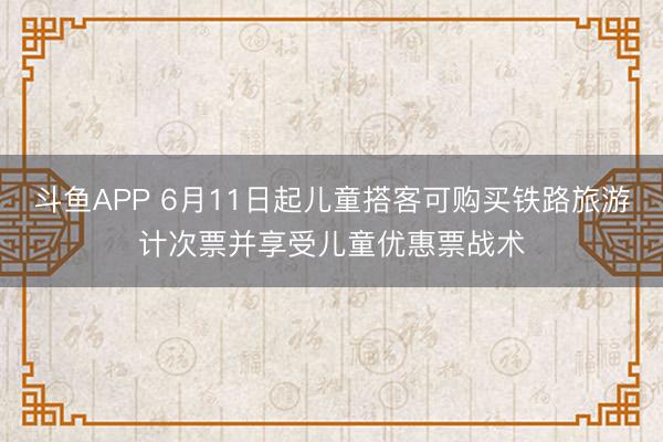 斗鱼APP 6月11日起儿童搭客可购买铁路旅游计次票并享受儿童优惠票战术
