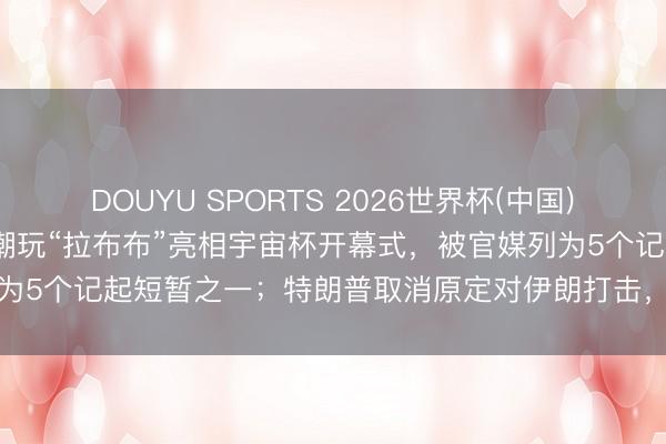 DOUYU SPORTS 2026世界杯(中国)IOS/安卓官方下载 中国潮玩“拉布布”亮相宇宙杯开幕式，被官媒列为5个记起短暂之一；特朗普取消原定对伊朗打击，称可能本周末签左券