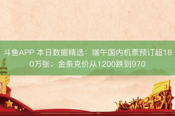 斗鱼APP 本日数据精选：端午国内机票预订超180万张；金条克价从1200跌到970