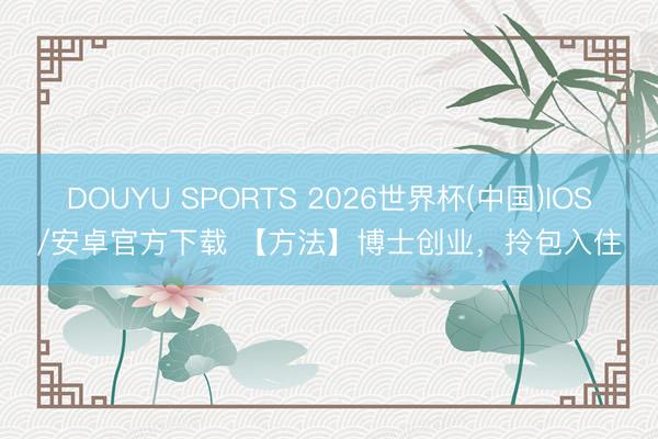 DOUYU SPORTS 2026世界杯(中国)IOS/安卓官方下载 【方法】博士创业，拎包入住