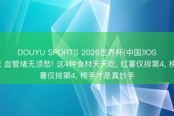 DOUYU SPORTS 2026世界杯(中国)IOS/安卓官方下载 血管堵无须愁! 这4种食材天天吃， 红薯仅排第4， 榜手才是真妙手