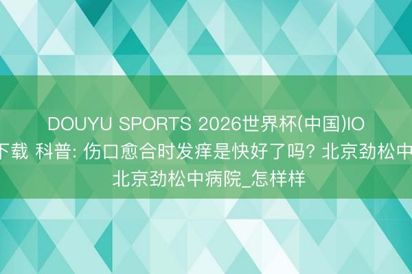 DOUYU SPORTS 2026世界杯(中国)IOS/安卓官方下载 科普: 伤口愈合时发痒是快好了吗? 北京劲松中病院_怎样样