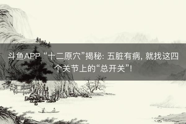 斗鱼APP “十二原穴”揭秘: 五脏有病， 就找这四个关节上的“总开关”!