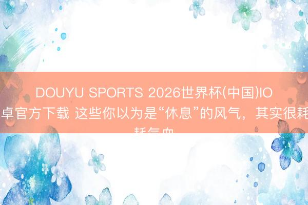 DOUYU SPORTS 2026世界杯(中国)IOS/安卓官方下载 这些你以为是“休息”的风气，其实很耗气血