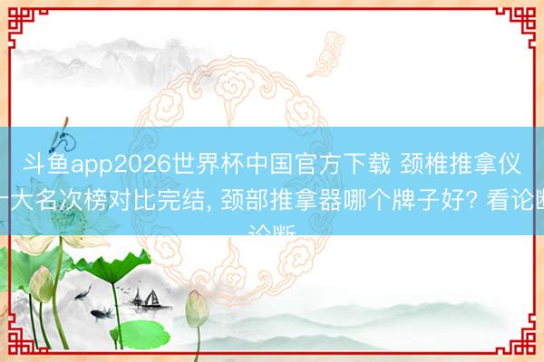 斗鱼app2026世界杯中国官方下载 颈椎推拿仪十大名次榜对比完结， 颈部推拿器哪个牌子好? 看论断