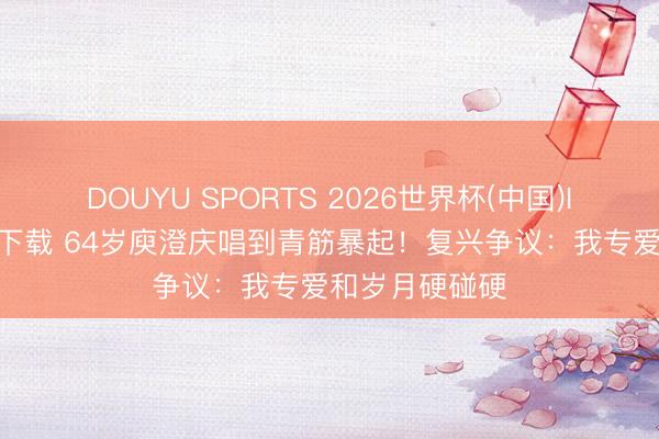 DOUYU SPORTS 2026世界杯(中国)IOS/安卓官方下载 64岁庾澄庆唱到青筋暴起！复兴争议：我专爱和岁月硬碰硬