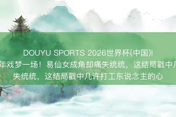 DOUYU SPORTS 2026世界杯(中国)IOS/安卓官方下载 40年戏梦一场！易仙女成角却痛失统统，这结局戳中几许打工东说念主的心