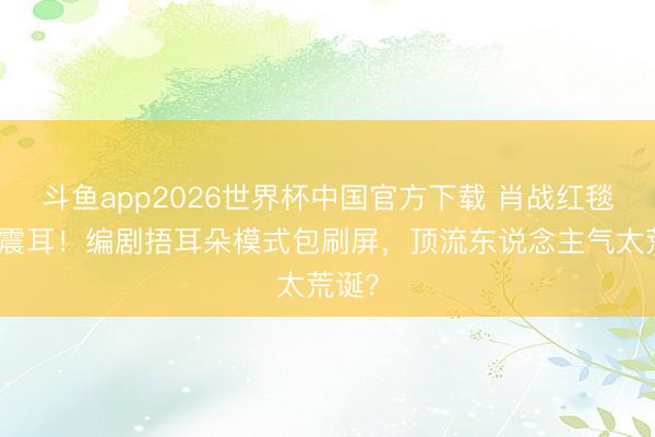 斗鱼app2026世界杯中国官方下载 肖战红毯尖叫震耳！编剧捂耳朵模式包刷屏，顶流东说念主气太荒诞？
