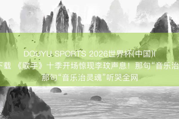 DOUYU SPORTS 2026世界杯(中国)IOS/安卓官方下载 《歌手》十季开场惊现李玟声息！那句“音乐治灵魂”听哭全网