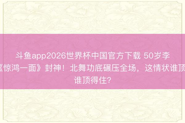 斗鱼app2026世界杯中国官方下载 50岁李小冉《惊鸿一面》封神！北舞功底碾压全场，这情状谁顶得住？